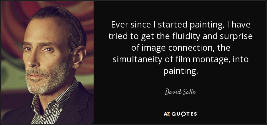 Ever since I started painting, I have tried to get the fluidity and surprise of image connection, the simultaneity of film montage, into painting. - David Salle