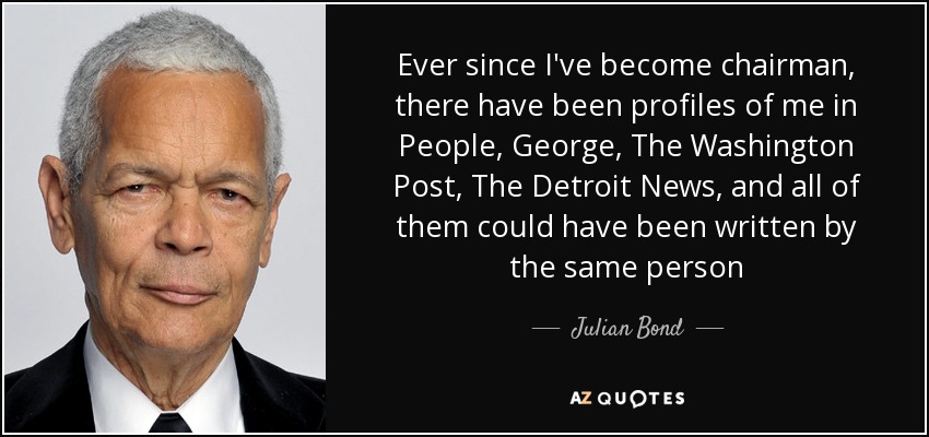 Ever since I've become chairman, there have been profiles of me in People, George, The Washington Post, The Detroit News, and all of them could have been written by the same person - Julian Bond