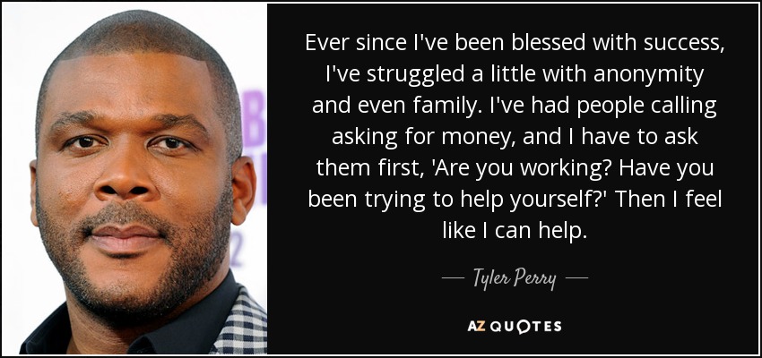 Ever since I've been blessed with success, I've struggled a little with anonymity and even family. I've had people calling asking for money, and I have to ask them first, 'Are you working? Have you been trying to help yourself?' Then I feel like I can help. - Tyler Perry