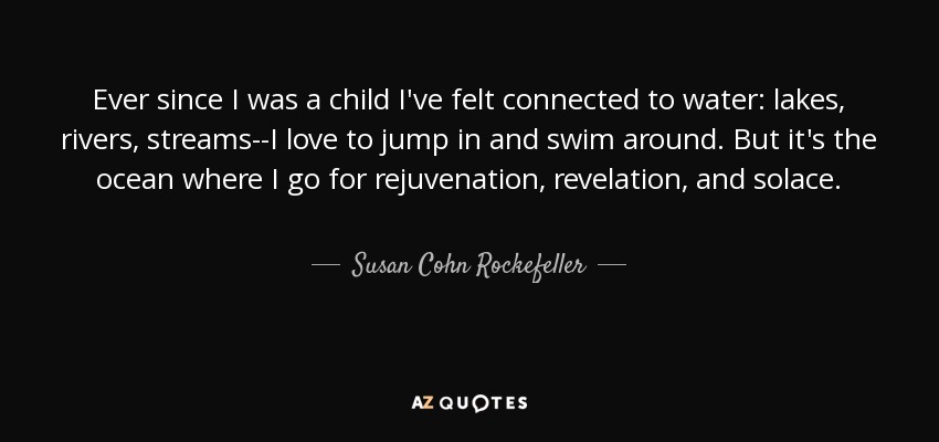 Ever since I was a child I've felt connected to water: lakes, rivers, streams--I love to jump in and swim around. But it's the ocean where I go for rejuvenation, revelation, and solace. - Susan Cohn Rockefeller
