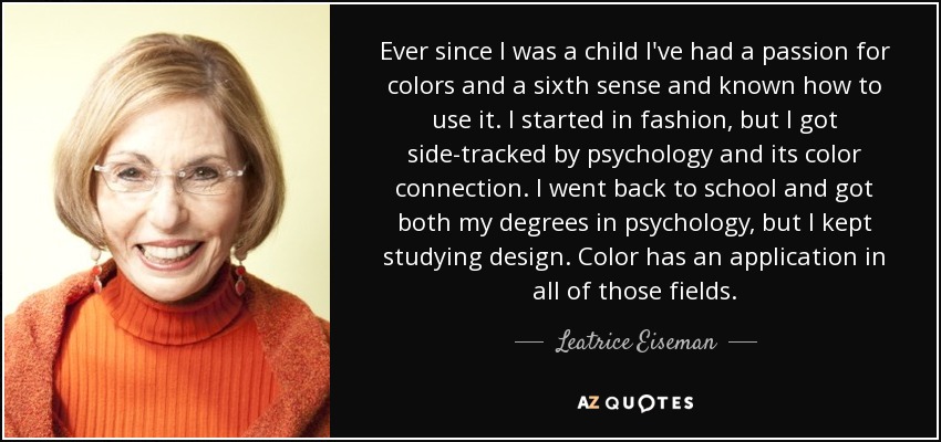 Ever since I was a child I've had a passion for colors and a sixth sense and known how to use it. I started in fashion, but I got side-tracked by psychology and its color connection. I went back to school and got both my degrees in psychology, but I kept studying design. Color has an application in all of those fields. - Leatrice Eiseman