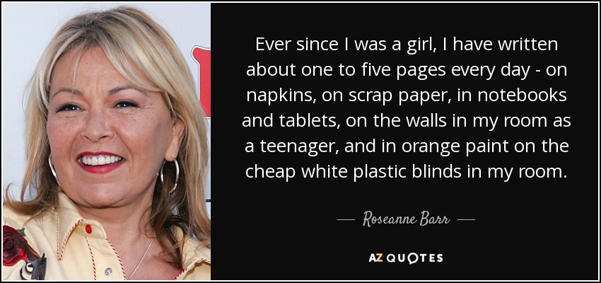 Ever since I was a girl, I have written about one to five pages every day - on napkins, on scrap paper, in notebooks and tablets, on the walls in my room as a teenager, and in orange paint on the cheap white plastic blinds in my room. - Roseanne Barr