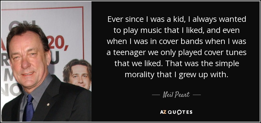 Ever since I was a kid, I always wanted to play music that I liked, and even when I was in cover bands when I was a teenager we only played cover tunes that we liked. That was the simple morality that I grew up with. - Neil Peart