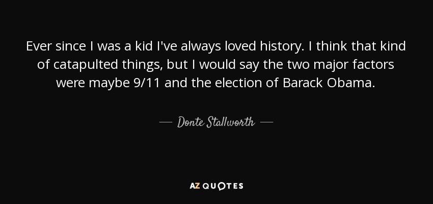 Ever since I was a kid I've always loved history. I think that kind of catapulted things, but I would say the two major factors were maybe 9/11 and the election of Barack Obama. - Donte Stallworth