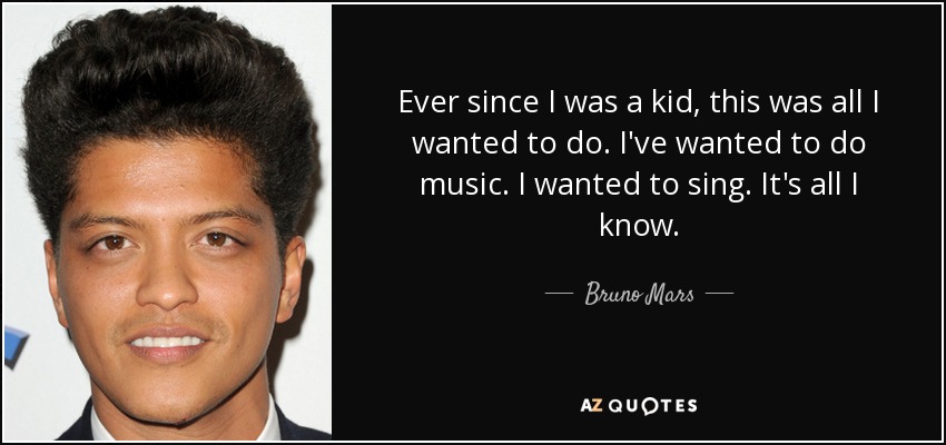Ever since I was a kid, this was all I wanted to do. I've wanted to do music. I wanted to sing. It's all I know. - Bruno Mars