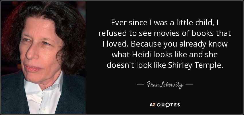 Ever since I was a little child, I refused to see movies of books that I loved. Because you already know what Heidi looks like and she doesn't look like Shirley Temple. - Fran Lebowitz