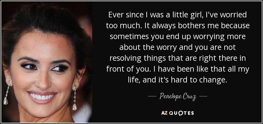Ever since I was a little girl, I've worried too much. It always bothers me because sometimes you end up worrying more about the worry and you are not resolving things that are right there in front of you. I have been like that all my life, and it's hard to change. - Penelope Cruz