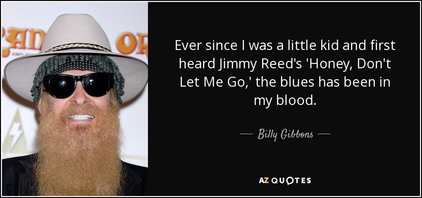 Ever since I was a little kid and first heard Jimmy Reed's 'Honey, Don't Let Me Go,' the blues has been in my blood. - Billy Gibbons