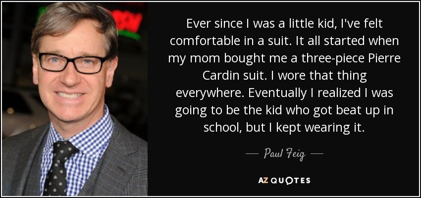 Ever since I was a little kid, I've felt comfortable in a suit. It all started when my mom bought me a three-piece Pierre Cardin suit. I wore that thing everywhere. Eventually I realized I was going to be the kid who got beat up in school, but I kept wearing it. - Paul Feig