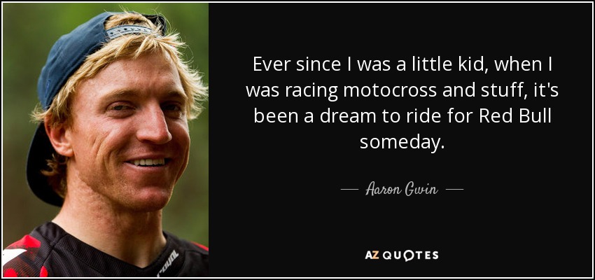 Ever since I was a little kid, when I was racing motocross and stuff, it's been a dream to ride for Red Bull someday. - Aaron Gwin