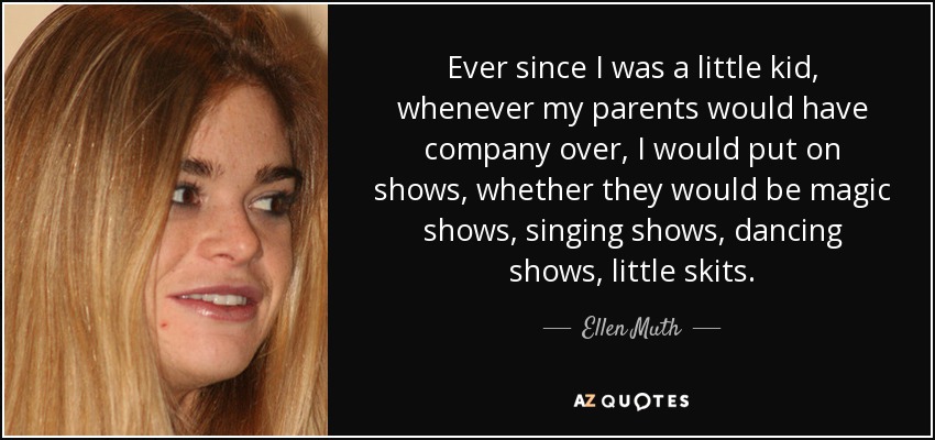 Ever since I was a little kid, whenever my parents would have company over, I would put on shows, whether they would be magic shows, singing shows, dancing shows, little skits. - Ellen Muth