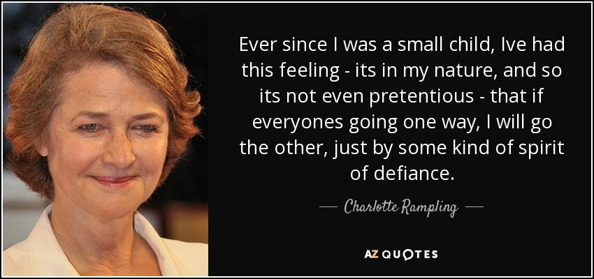 Ever since I was a small child, Ive had this feeling - its in my nature, and so its not even pretentious - that if everyones going one way, I will go the other, just by some kind of spirit of defiance. - Charlotte Rampling