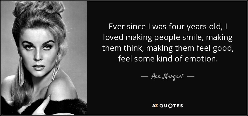 Ever since I was four years old, I loved making people smile, making them think, making them feel good, feel some kind of emotion. - Ann-Margret