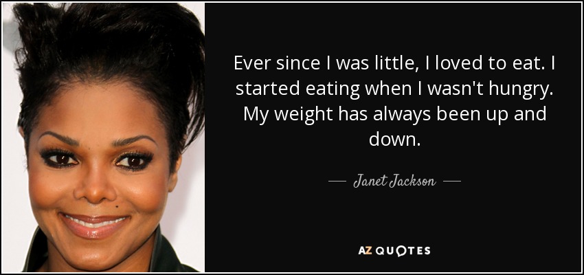 Ever since I was little, I loved to eat. I started eating when I wasn't hungry. My weight has always been up and down. - Janet Jackson