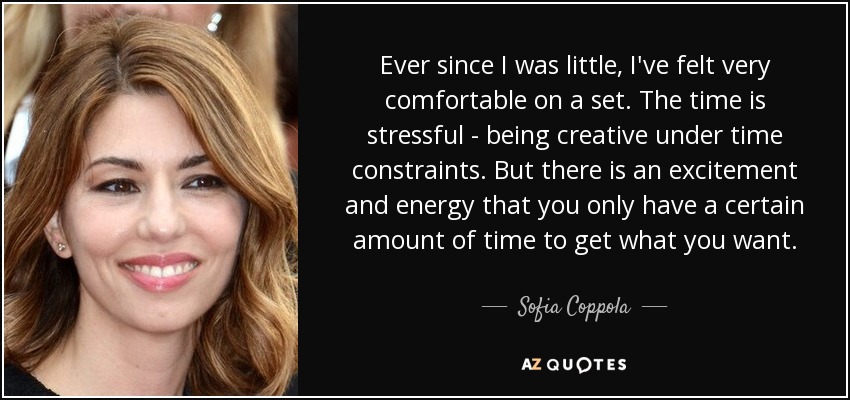 Ever since I was little, I've felt very comfortable on a set. The time is stressful - being creative under time constraints. But there is an excitement and energy that you only have a certain amount of time to get what you want. - Sofia Coppola