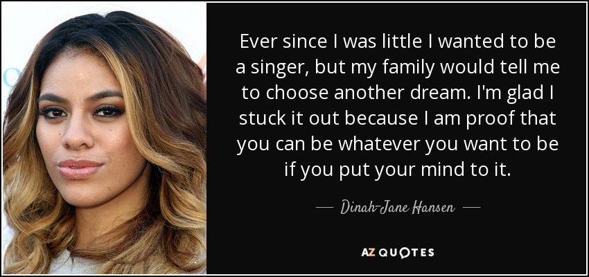 Ever since I was little I wanted to be a singer, but my family would tell me to choose another dream. I'm glad I stuck it out because I am proof that you can be whatever you want to be if you put your mind to it. - Dinah-Jane Hansen