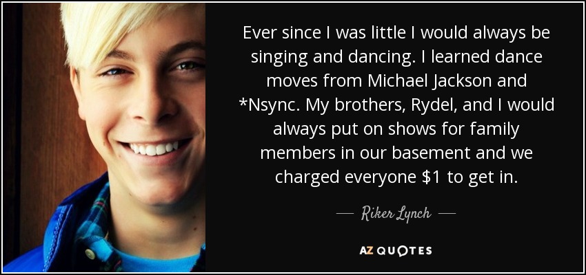 Ever since I was little I would always be singing and dancing. I learned dance moves from Michael Jackson and *Nsync. My brothers, Rydel, and I would always put on shows for family members in our basement and we charged everyone $1 to get in. - Riker Lynch