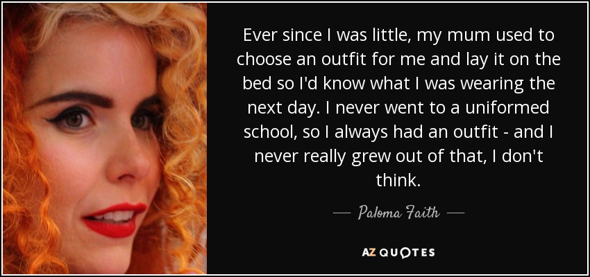 Ever since I was little, my mum used to choose an outfit for me and lay it on the bed so I'd know what I was wearing the next day. I never went to a uniformed school, so I always had an outfit - and I never really grew out of that, I don't think. - Paloma Faith