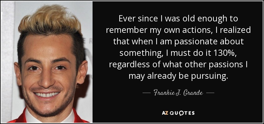 Ever since I was old enough to remember my own actions, I realized that when I am passionate about something, I must do it 130%, regardless of what other passions I may already be pursuing. - Frankie J. Grande