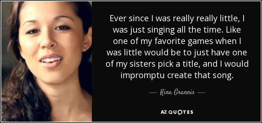 Ever since I was really really little, I was just singing all the time. Like one of my favorite games when I was little would be to just have one of my sisters pick a title, and I would impromptu create that song. - Kina Grannis