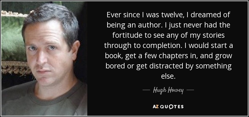 Ever since I was twelve, I dreamed of being an author. I just never had the fortitude to see any of my stories through to completion. I would start a book, get a few chapters in, and grow bored or get distracted by something else. - Hugh Howey