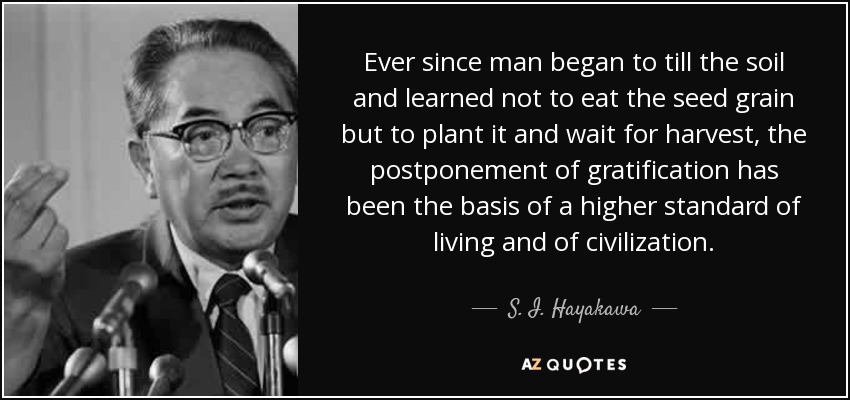 Ever since man began to till the soil and learned not to eat the seed grain but to plant it and wait for harvest, the postponement of gratification has been the basis of a higher standard of living and of civilization. - S. I. Hayakawa