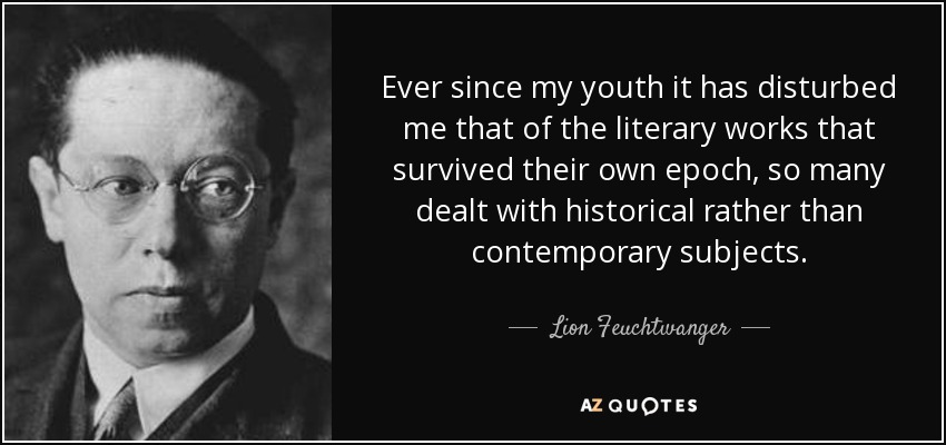 Ever since my youth it has disturbed me that of the literary works that survived their own epoch, so many dealt with historical rather than contemporary subjects. - Lion Feuchtwanger