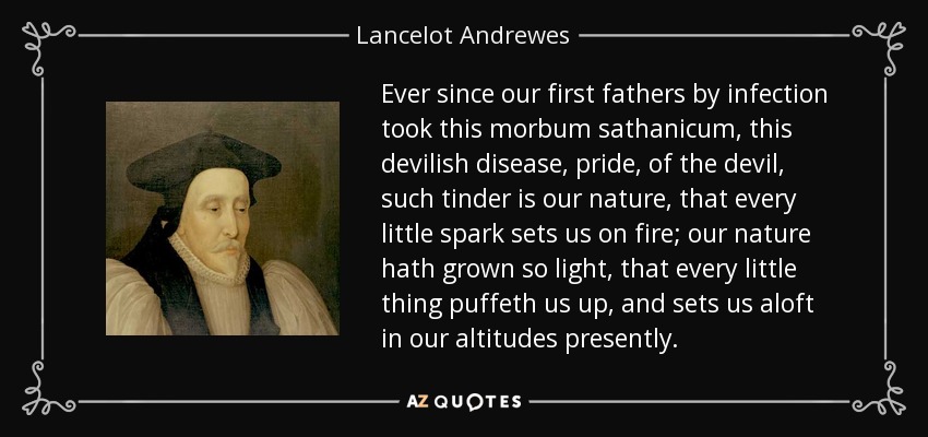 Ever since our first fathers by infection took this morbum sathanicum, this devilish disease, pride, of the devil, such tinder is our nature, that every little spark sets us on fire; our nature hath grown so light, that every little thing puffeth us up, and sets us aloft in our altitudes presently. - Lancelot Andrewes