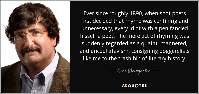 Ever since roughly 1890, when snot poets first decided that rhyme was confining and unnecessary, every idiot with a pen fancied hisself a poet. The mere act of rhyming was suddenly regarded as a quaint, mannered, and uncool atavism, consigning doggerelists like me to the trash bin of literary history. - Gene Weingarten