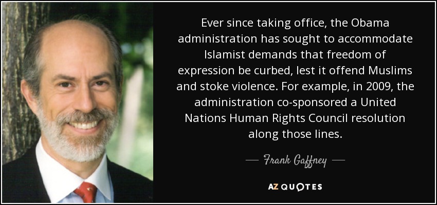 Ever since taking office, the Obama administration has sought to accommodate Islamist demands that freedom of expression be curbed, lest it offend Muslims and stoke violence. For example, in 2009, the administration co-sponsored a United Nations Human Rights Council resolution along those lines. - Frank Gaffney