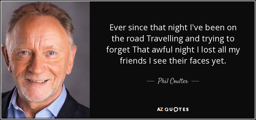 Ever since that night I've been on the road Travelling and trying to forget That awful night I lost all my friends I see their faces yet. - Phil Coulter