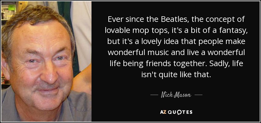 Ever since the Beatles, the concept of lovable mop tops, it's a bit of a fantasy, but it's a lovely idea that people make wonderful music and live a wonderful life being friends together. Sadly, life isn't quite like that. - Nick Mason