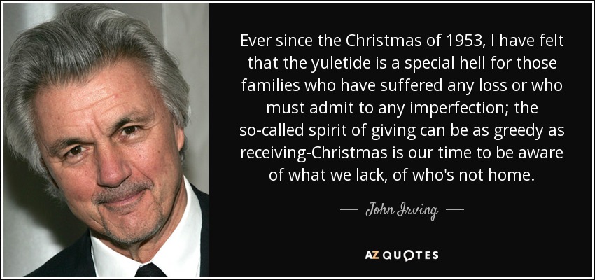 Ever since the Christmas of 1953, I have felt that the yuletide is a special hell for those families who have suffered any loss or who must admit to any imperfection; the so-called spirit of giving can be as greedy as receiving-Christmas is our time to be aware of what we lack, of who's not home. - John Irving