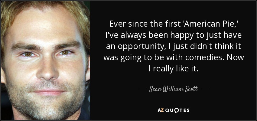 Ever since the first 'American Pie,' I've always been happy to just have an opportunity, I just didn't think it was going to be with comedies. Now I really like it. - Sean William Scott