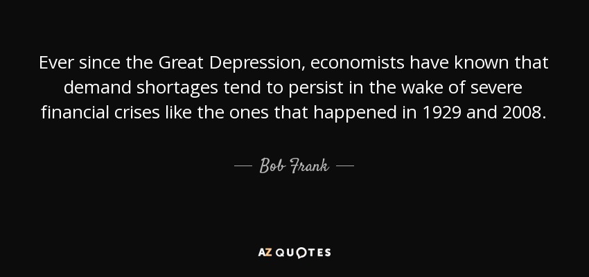 Ever since the Great Depression, economists have known that demand shortages tend to persist in the wake of severe financial crises like the ones that happened in 1929 and 2008. - Bob Frank