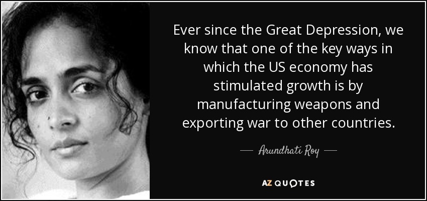 Ever since the Great Depression, we know that one of the key ways in which the US economy has stimulated growth is by manufacturing weapons and exporting war to other countries. - Arundhati Roy