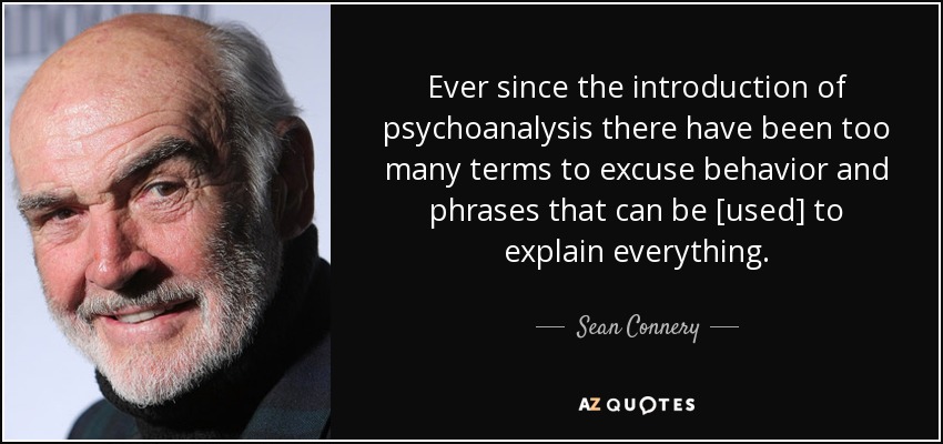 Ever since the introduction of psychoanalysis there have been too many terms to excuse behavior and phrases that can be [used] to explain everything. - Sean Connery
