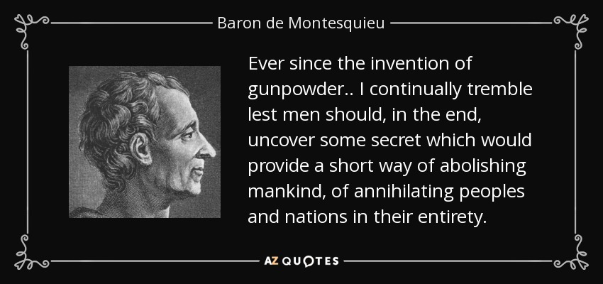 Ever since the invention of gunpowder.. I continually tremble lest men should, in the end, uncover some secret which would provide a short way of abolishing mankind, of annihilating peoples and nations in their entirety. - Baron de Montesquieu