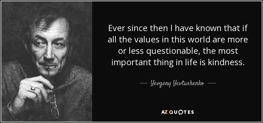 Ever since then I have known that if all the values in this world are more or less questionable, the most important thing in life is kindness. - Yevgeny Yevtushenko
