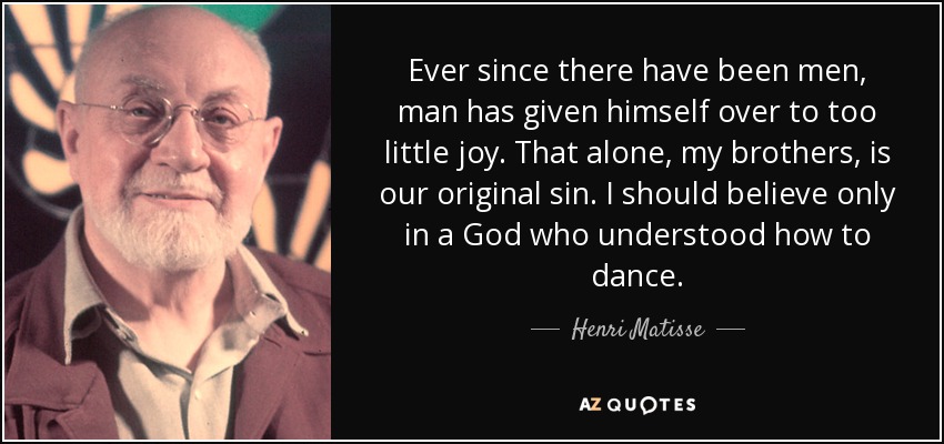 Ever since there have been men, man has given himself over to too little joy. That alone, my brothers, is our original sin. I should believe only in a God who understood how to dance. - Henri Matisse