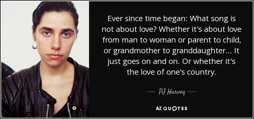 Ever since time began: What song is not about love? Whether it's about love from man to woman or parent to child, or grandmother to granddaughter... It just goes on and on. Or whether it's the love of one's country. - PJ Harvey