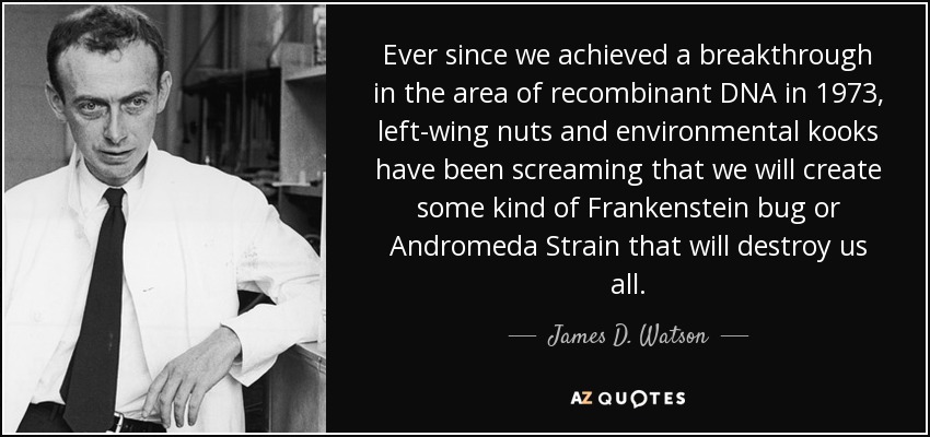 Ever since we achieved a breakthrough in the area of recombinant DNA in 1973, left-wing nuts and environmental kooks have been screaming that we will create some kind of Frankenstein bug or Andromeda Strain that will destroy us all. - James D. Watson