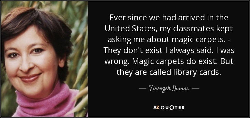 Ever since we had arrived in the United States, my classmates kept asking me about magic carpets. - They don't exist-I always said. I was wrong. Magic carpets do exist. But they are called library cards. - Firoozeh Dumas