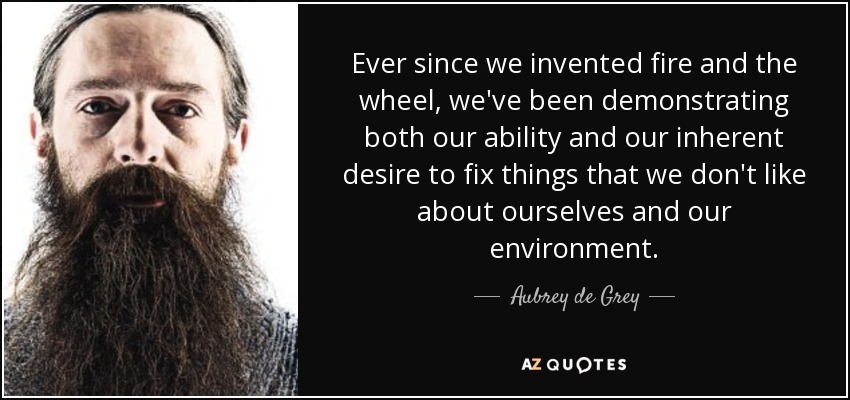 Ever since we invented fire and the wheel, we've been demonstrating both our ability and our inherent desire to fix things that we don't like about ourselves and our environment. - Aubrey de Grey