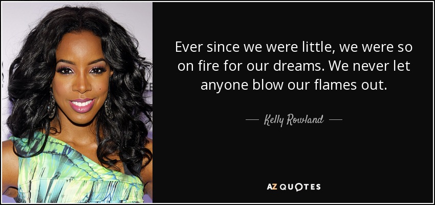 Ever since we were little, we were so on fire for our dreams. We never let anyone blow our flames out. - Kelly Rowland