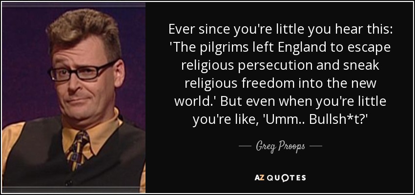 Ever since you're little you hear this: 'The pilgrims left England to escape religious persecution and sneak religious freedom into the new world.' But even when you're little you're like, 'Umm.. Bullsh*t?' - Greg Proops