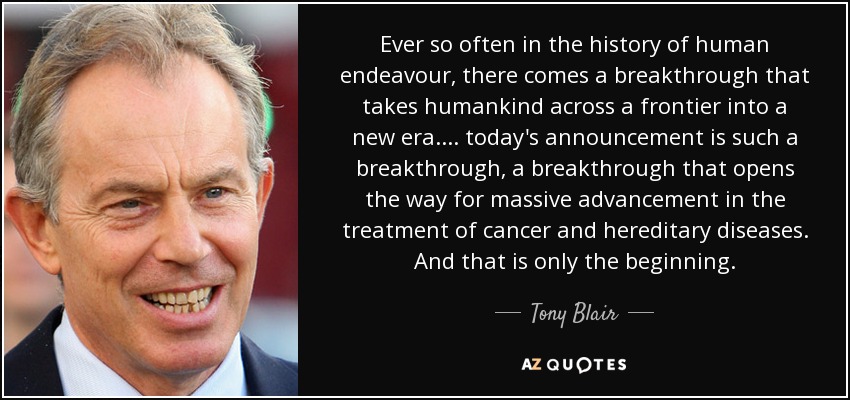 Ever so often in the history of human endeavour, there comes a breakthrough that takes humankind across a frontier into a new era. ... today's announcement is such a breakthrough, a breakthrough that opens the way for massive advancement in the treatment of cancer and hereditary diseases. And that is only the beginning. - Tony Blair