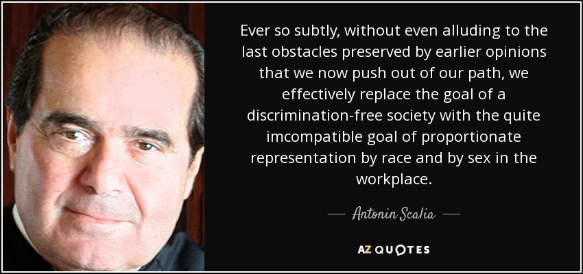 Ever so subtly, without even alluding to the last obstacles preserved by earlier opinions that we now push out of our path, we effectively replace the goal of a discrimination-free society with the quite imcompatible goal of proportionate representation by race and by sex in the workplace. - Antonin Scalia