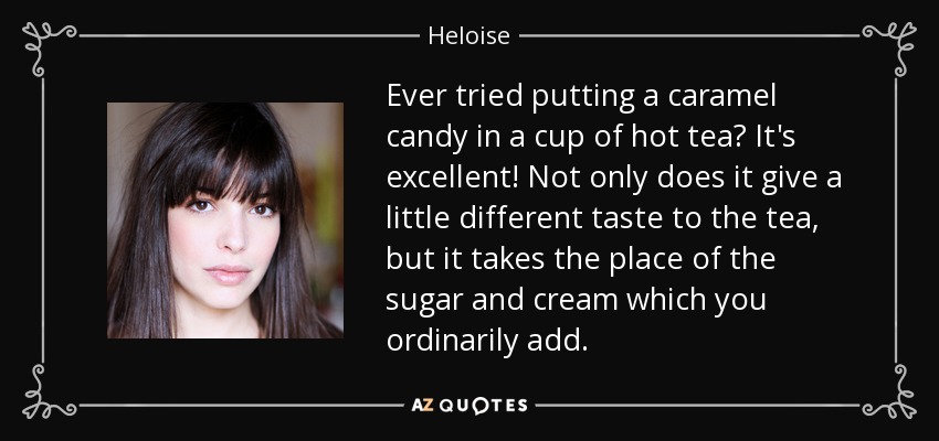 Ever tried putting a caramel candy in a cup of hot tea? It's excellent! Not only does it give a little different taste to the tea, but it takes the place of the sugar and cream which you ordinarily add. - Heloise