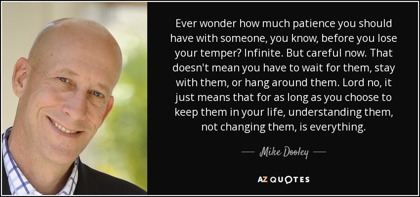 Ever wonder how much patience you should have with someone, you know, before you lose your temper? Infinite. But careful now. That doesn't mean you have to wait for them, stay with them, or hang around them. Lord no, it just means that for as long as you choose to keep them in your life, understanding them, not changing them, is everything. - Mike Dooley